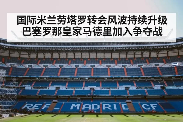 国际米兰劳塔罗转会风波持续升级巴塞罗那皇家马德里加入争夺战