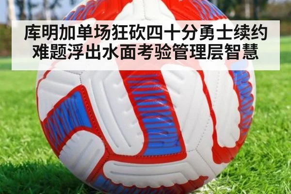 库明加单场狂砍四十分勇士续约难题浮出水面考验管理层智慧
