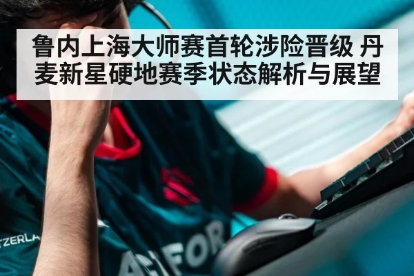 鲁内上海大师赛首轮涉险晋级 丹麦新星硬地赛季状态解析与展望